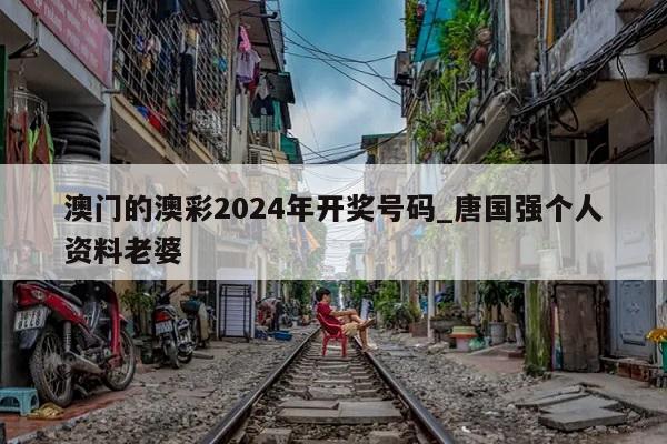 澳门的澳彩2024年开奖号码_唐国强个人资料老婆