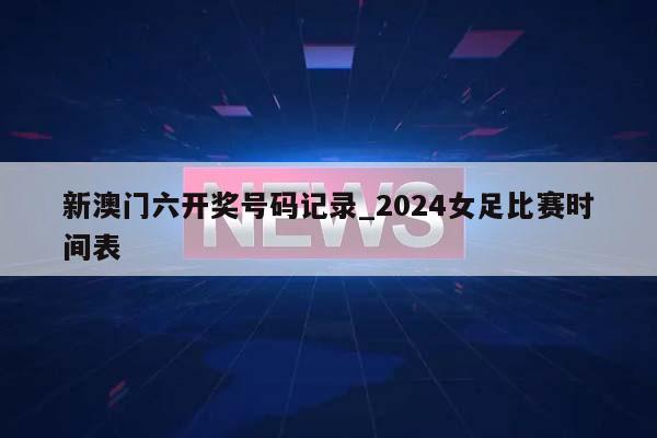 新澳门六开奖号码记录_2024女足比赛时间表  第1张