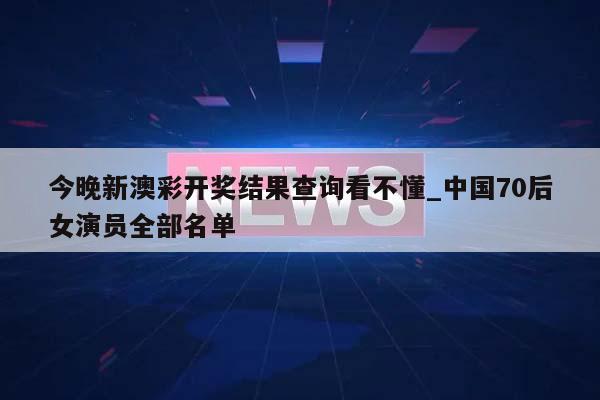 今晚新澳彩开奖结果查询看不懂_中国70后女演员全部名单