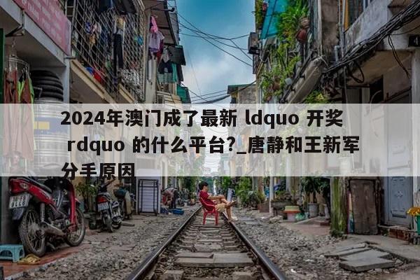 2024年澳门成了最新 ldquo 开奖 rdquo 的什么平台?_唐静和王新军分手原因