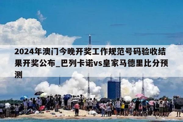 2024年澳门今晚开奖工作规范号码验收结果开奖公布_巴列卡诺vs皇家马德里比分预测  第1张