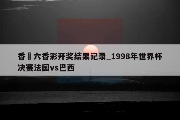 香淃六香彩开奖结果记录_1998年世界杯决赛法国vs巴西