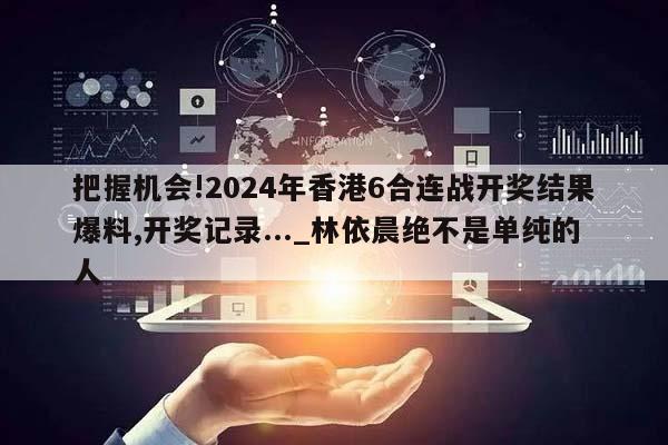 把握机会!2024年香港6合连战开奖结果爆料,开奖记录..._林依晨绝不是单纯的人