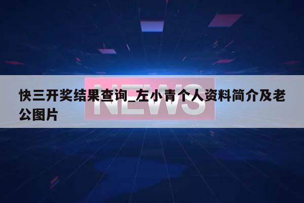 快三开奖结果查询_左小青个人资料简介及老公图片