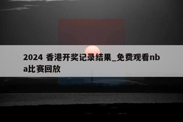 2024 香港开奖记录结果_免费观看nba比赛回放