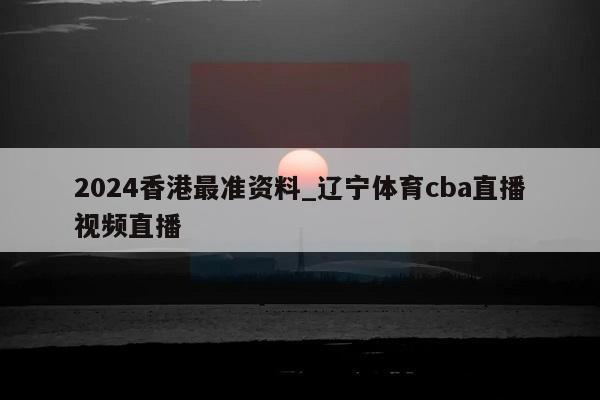 2024香港最准资料_辽宁体育cba直播视频直播