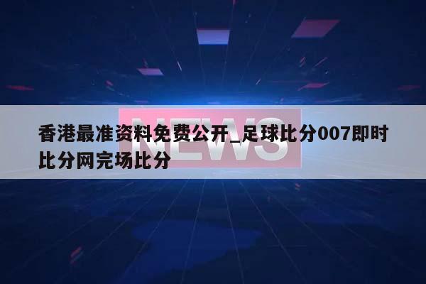 香港最准资料免费公开_足球比分007即时比分网完场比分