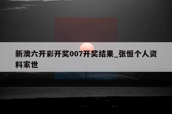 新澳六开彩开奖007开奖结果_张恒个人资料家世