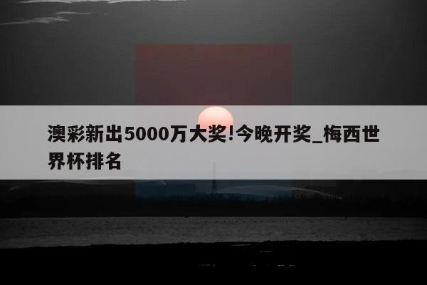 澳彩新出5000万大奖!今晚开奖_梅西世界杯排名