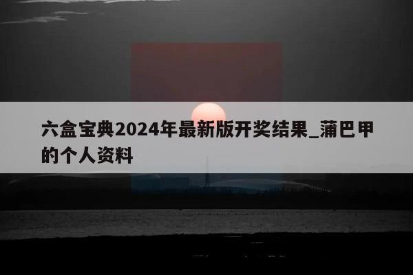 六盒宝典2024年最新版开奖结果_蒲巴甲的个人资料  第1张