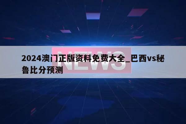 2024澳门正版资料免费大全_巴西vs秘鲁比分预测