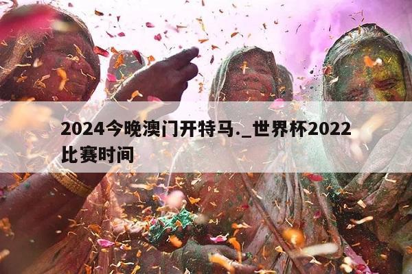 2024今晚澳门开特马._世界杯2022比赛时间