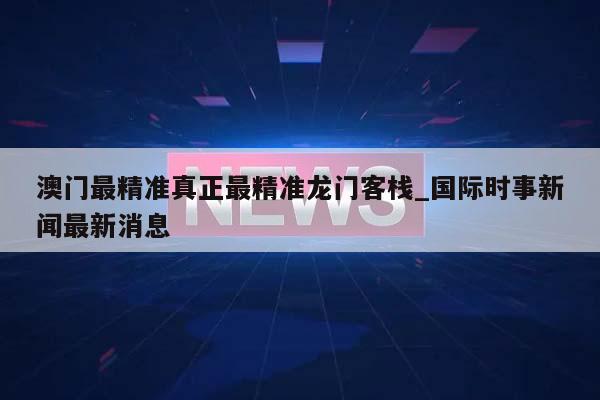 澳门最精准真正最精准龙门客栈_国际时事新闻最新消息