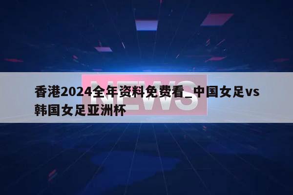 香港2024全年资料免费看_中国女足vs韩国女足亚洲杯