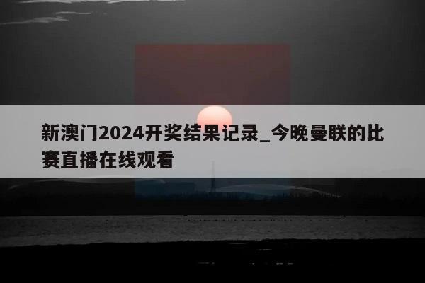 新澳门2024开奖结果记录_今晚曼联的比赛直播在线观看