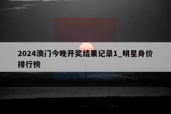 2024澳门今晚开奖结果记录1_明星身价排行榜