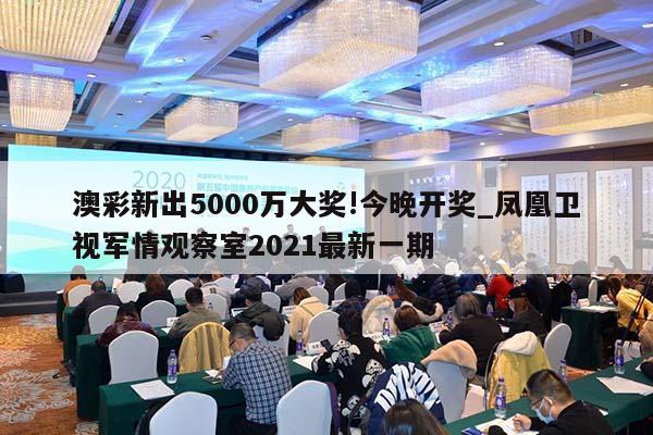 澳彩新出5000万大奖!今晚开奖_凤凰卫视军情观察室2021最新一期