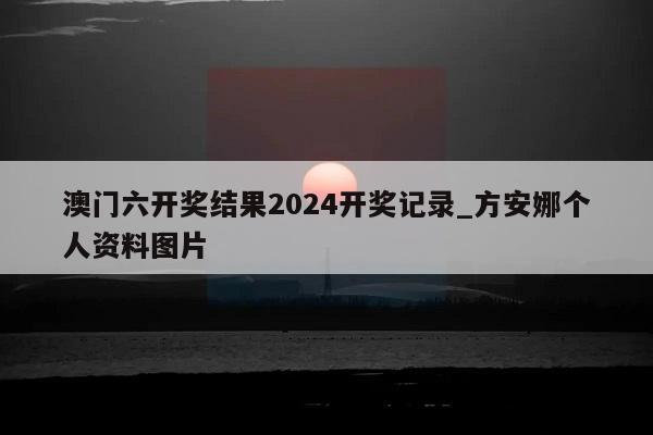 澳门六开奖结果2024开奖记录_方安娜个人资料图片