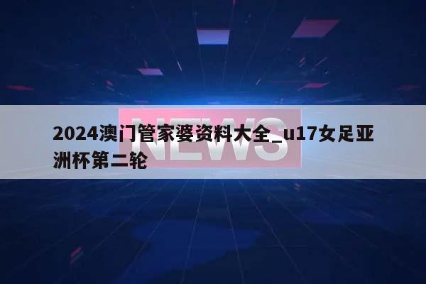 2024澳门管家婆资料大全_u17女足亚洲杯第二轮