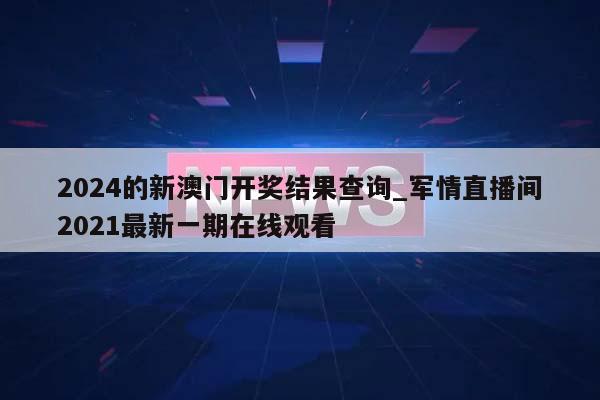 2024的新澳门开奖结果查询_军情直播间2021最新一期在线观看