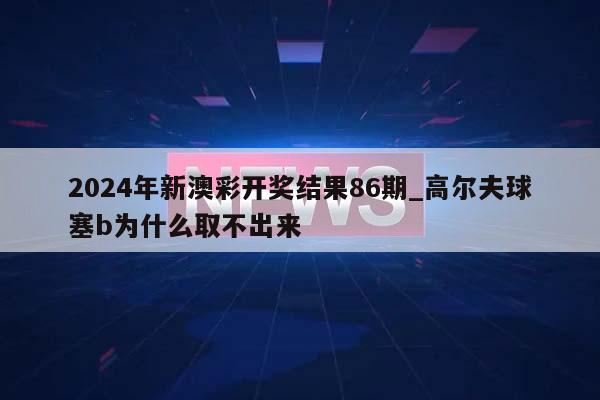 2024年新澳彩开奖结果86期_高尔夫球塞b为什么取不出来