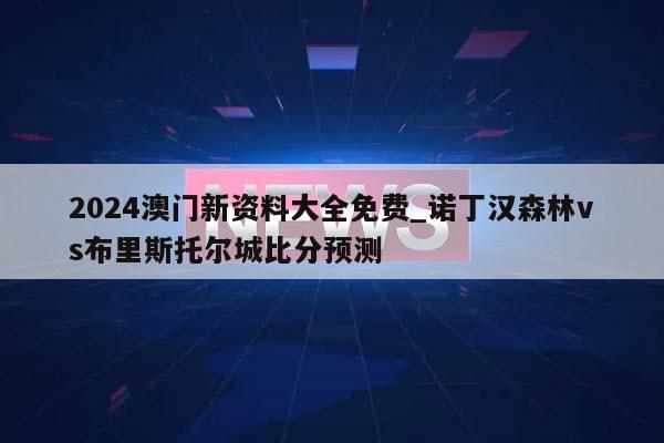 2024澳门新资料大全免费_诺丁汉森林vs布里斯托尔城比分预测  第1张