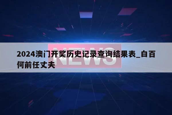 2024澳门开奖历史记录查询结果表_白百何前任丈夫