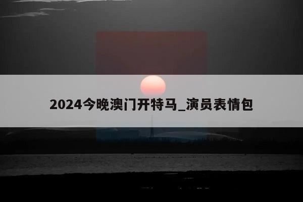 2024今晚澳门开特马_演员表情包