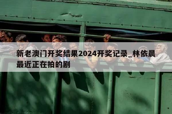 新老澳门开奖结果2024开奖记录_林依晨最近正在拍的剧