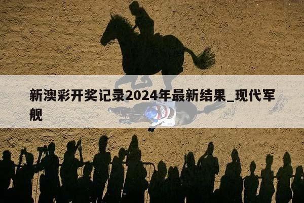 新澳彩开奖记录2024年最新结果_现代军舰