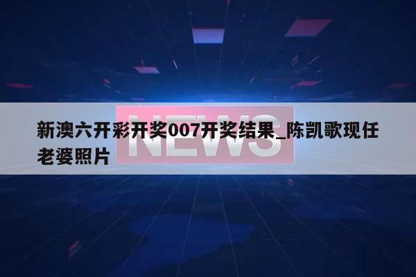 新澳六开彩开奖007开奖结果_陈凯歌现任老婆照片