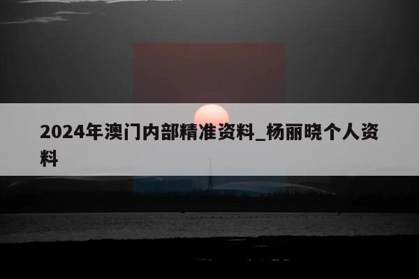 2024年澳门内部精准资料_杨丽晓个人资料