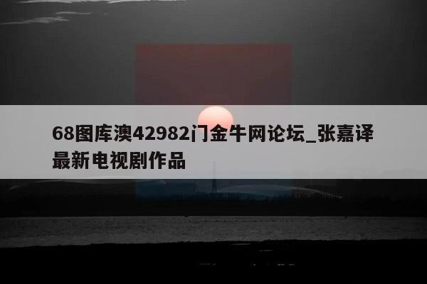 68图库澳42982门金牛网论坛_张嘉译最新电视剧作品