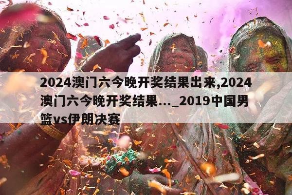 2024澳门六今晚开奖结果出来,2024澳门六今晚开奖结果..._2019中国男篮vs伊朗决赛