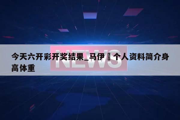 今天六开彩开奖结果_马伊琍个人资料简介身高体重  第1张